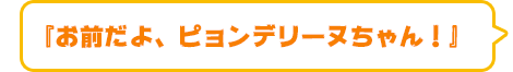 『お前だよ、ピョンデリーヌちゃん！』