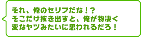 それ、俺のセリフだな！？　そこだけ抜き出すと、俺が物凄く変なヤツみたいに思われるだろ！