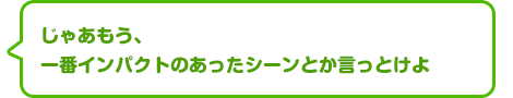 じゃあもう、一番インパクトのあったシーンとか言っとけよ