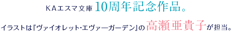 KAエスマ文庫10周年記念作品。イラストは『ヴァイオレット・エヴァ―ガーデン』の高瀬亜貴子が担当。