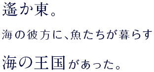 遙か東。海の彼方に、魚たちが住む海の王国があった。