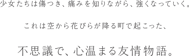 少女たちは傷つき、痛みを知りながら、強くなっていく。これは空から花びらが降る町で起こった、不思議で、心温まる友情物語。