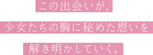 この出会いが、少女たちの胸に秘めた想いを解き明かしていく。